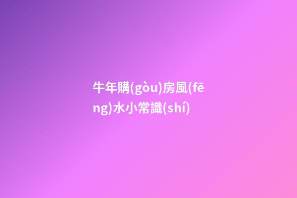 牛年購(gòu)房風(fēng)水小常識(shí)