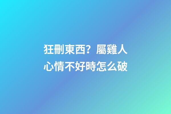 狂刪東西？屬雞人心情不好時怎么破