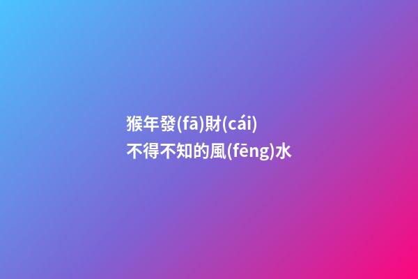 猴年發(fā)財(cái)不得不知的風(fēng)水