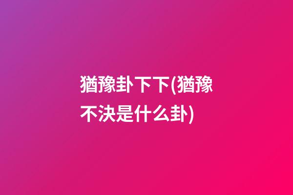 猶豫卦下下(猶豫不決是什么卦)