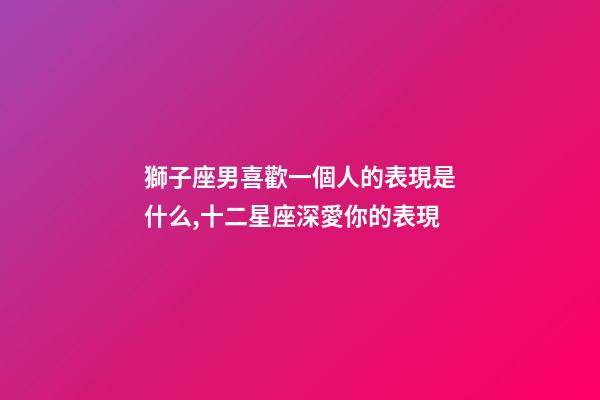 獅子座男喜歡一個人的表現是什么,十二星座深愛你的表現-第1張-觀點-玄機派