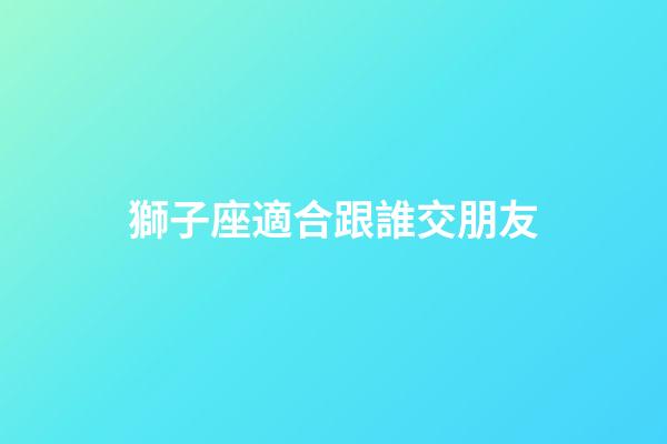 獅子座適合跟誰交朋友-第1張-星座運勢-玄機派