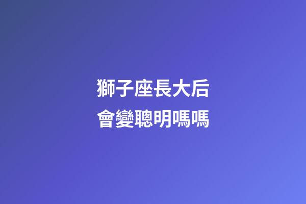 獅子座長大后會變聰明嗎嗎-第1張-星座運勢-玄機派