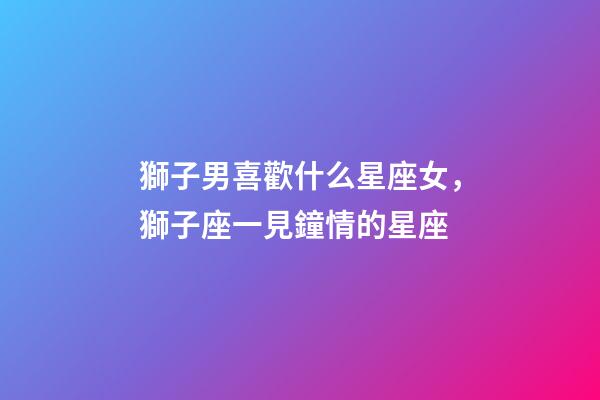 獅子男喜歡什么星座女，獅子座一見鐘情的星座-第1張-觀點-玄機派