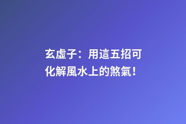 玄虛子：用這五招可化解風水上的煞氣！