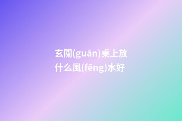 玄關(guān)桌上放什么風(fēng)水好