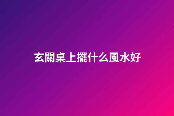 玄關桌上擺什么風水好
