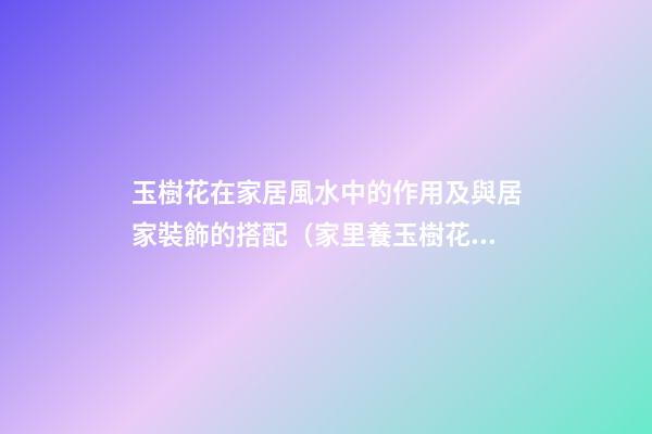 玉樹花在家居風水中的作用及與居家裝飾的搭配（家里養玉樹花風水好）