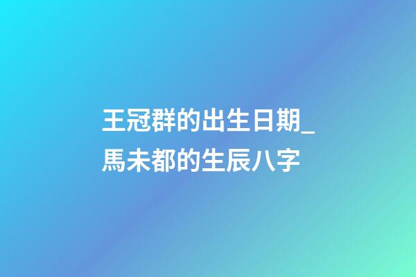 王冠群的出生日期_馬未都的生辰八字