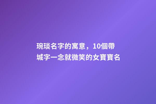 琬琰名字的寓意，10個帶城字一念就微笑的女寶寶名