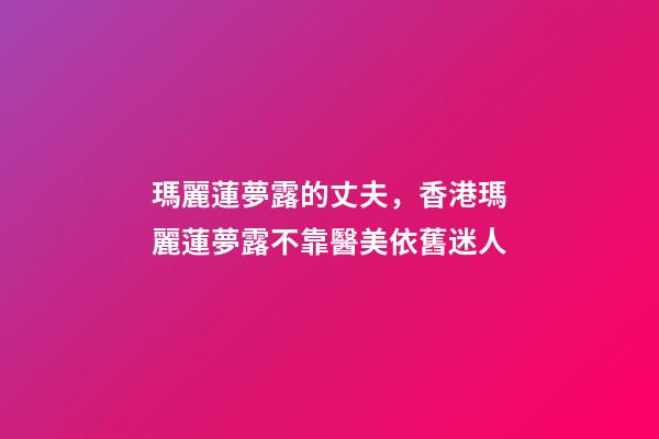瑪麗蓮夢露的丈夫，香港瑪麗蓮夢露不靠醫美依舊迷人
