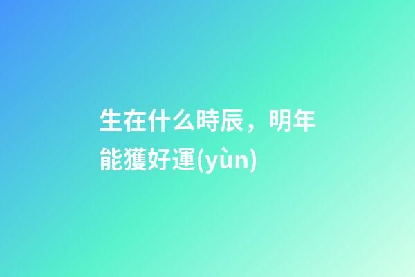 生在什么時辰，明年能獲好運(yùn)