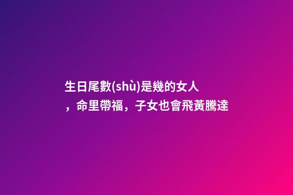 生日尾數(shù)是幾的女人，命里帶福，子女也會飛黃騰達