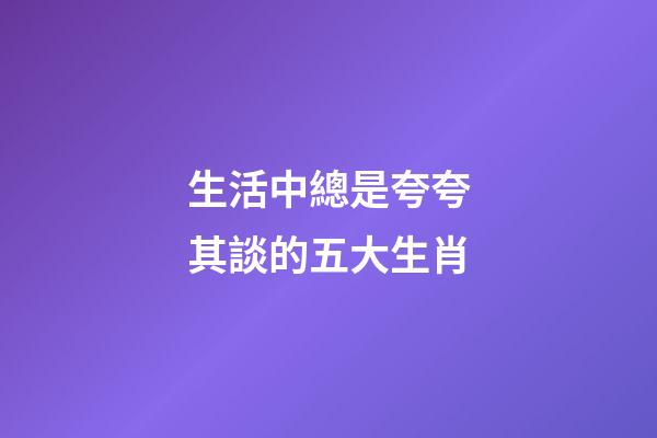 生活中總是夸夸其談的五大生肖