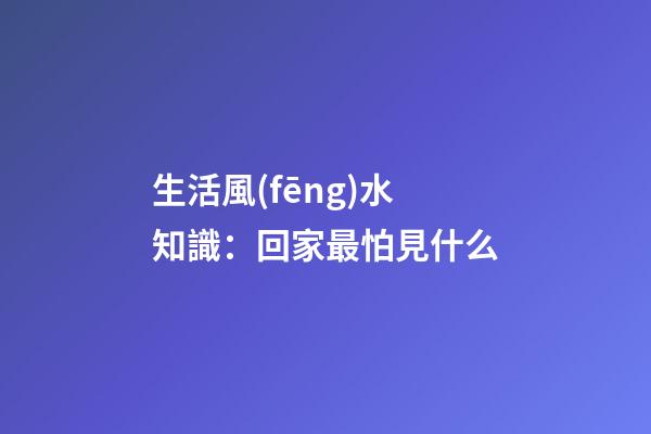 生活風(fēng)水知識：回家最怕見什么
