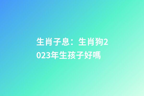 生肖子息：生肖狗2023年生孩子好嗎