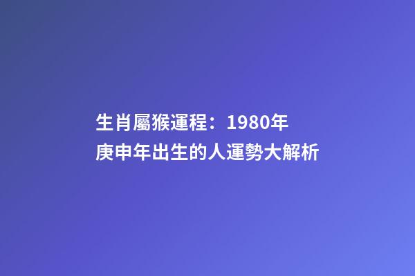 生肖屬猴運程：1980年庚申年出生的人運勢大解析