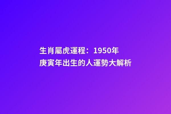 生肖屬虎運程：1950年庚寅年出生的人運勢大解析