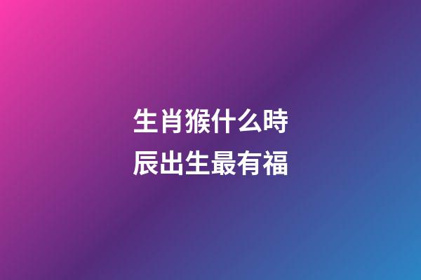 生肖猴什么時辰出生最有福