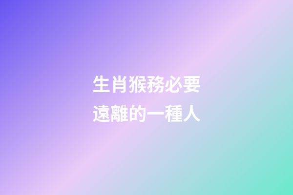 生肖猴務必要遠離的一種人