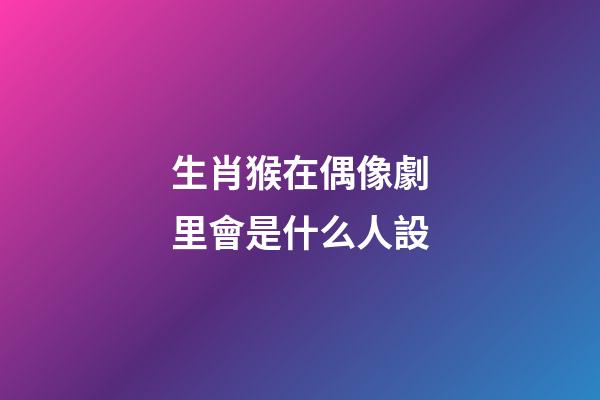 生肖猴在偶像劇里會是什么人設