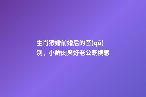 生肖猴婚前婚后的區(qū)別，小鮮肉與好老公既視感