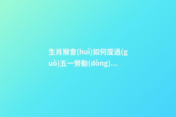 生肖猴會(huì)如何度過(guò)五一勞動(dòng)節(jié)