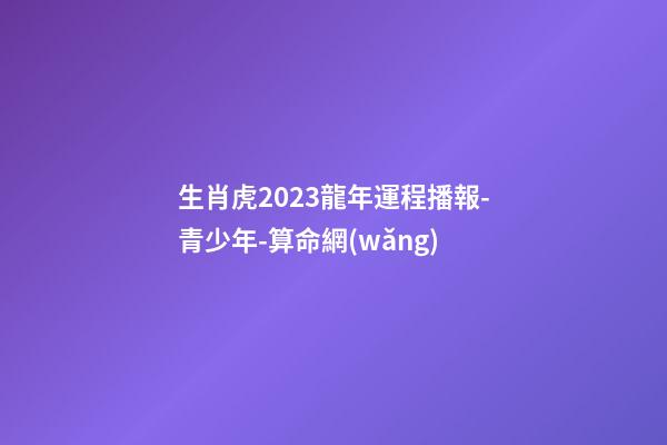 生肖虎2023龍年運程播報-青少年-算命網(wǎng)