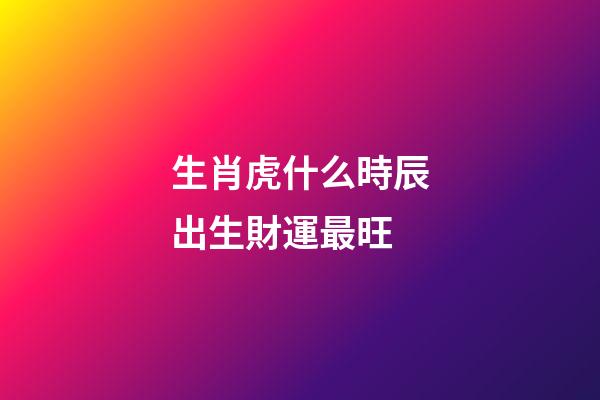 生肖虎什么時辰出生財運最旺