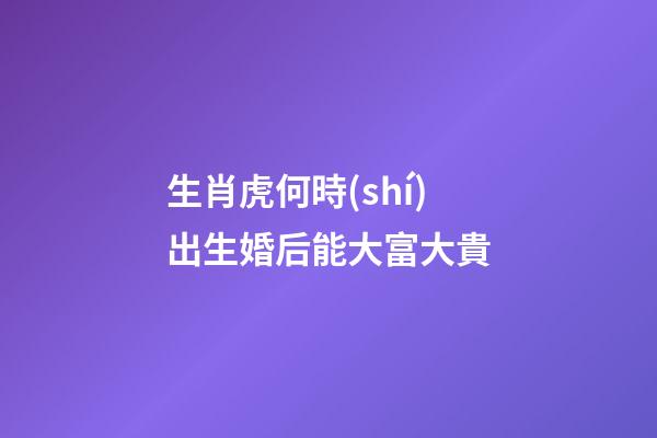 生肖虎何時(shí)出生婚后能大富大貴