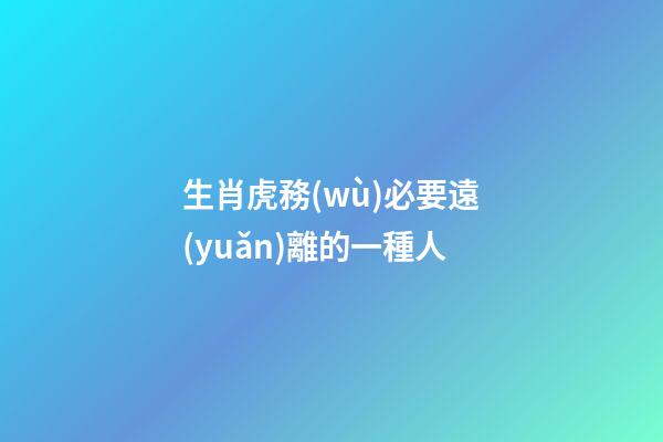 生肖虎務(wù)必要遠(yuǎn)離的一種人