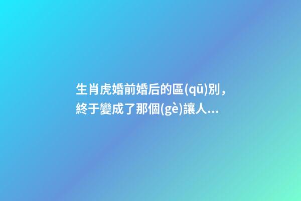 生肖虎婚前婚后的區(qū)別，終于變成了那個(gè)讓人又愛(ài)又恨的摳腳大漢