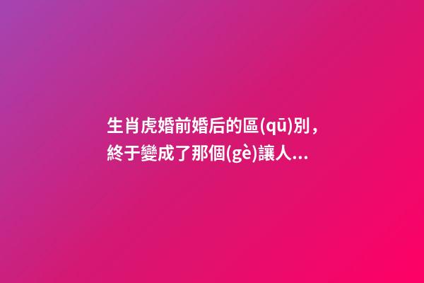 生肖虎婚前婚后的區(qū)別，終于變成了那個(gè)讓人又愛又恨的摳腳大漢