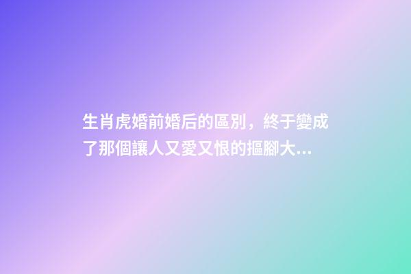 生肖虎婚前婚后的區別，終于變成了那個讓人又愛又恨的摳腳大漢