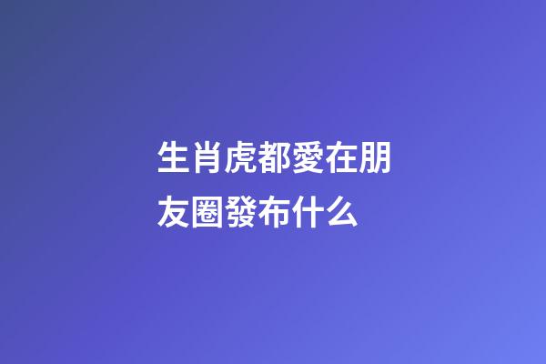 生肖虎都愛在朋友圈發布什么