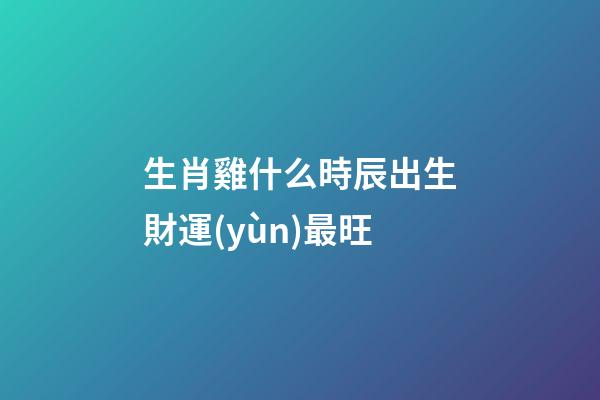 生肖雞什么時辰出生財運(yùn)最旺