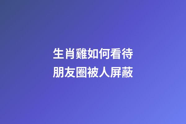 生肖雞如何看待朋友圈被人屏蔽