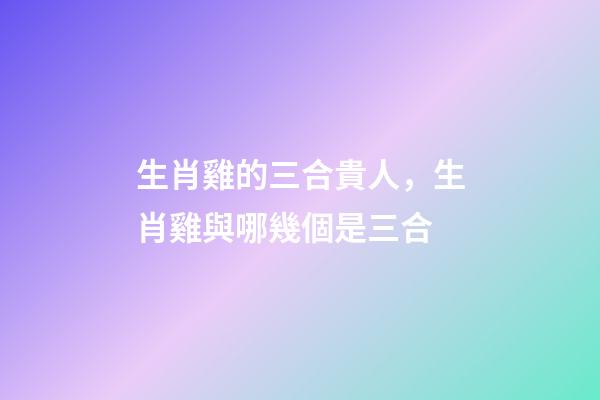 生肖雞的三合貴人，生肖雞與哪幾個是三合