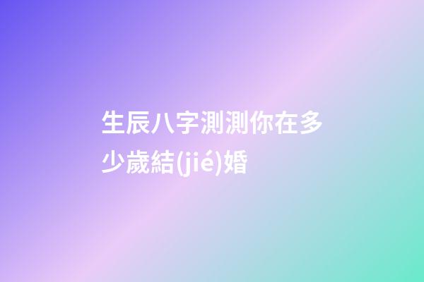 生辰八字測測你在多少歲結(jié)婚
