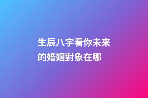 生辰八字看你未來的婚姻對象在哪