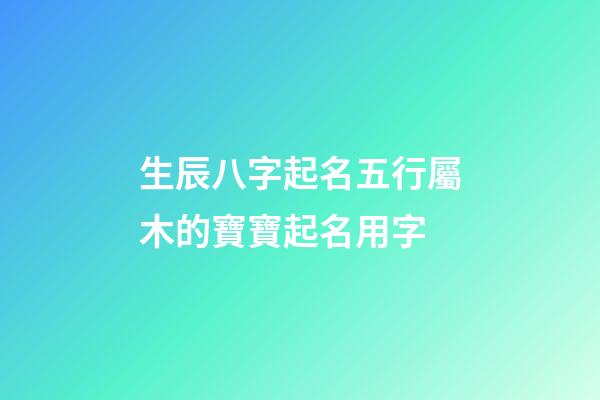 生辰八字起名五行屬木的寶寶起名用字