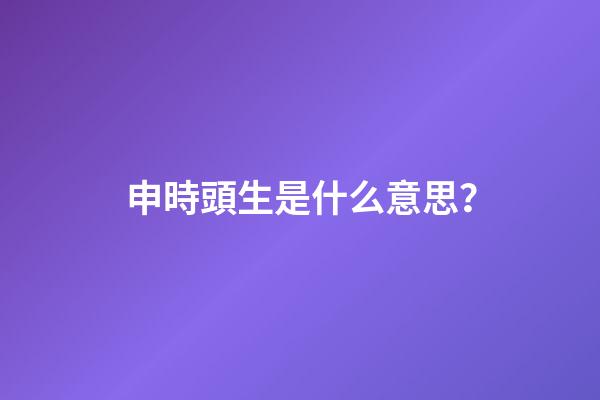 申時頭生是什么意思？