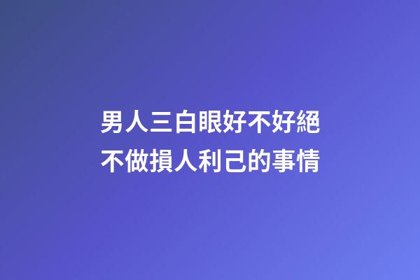男人三白眼好不好?絕不做損人利己的事情
