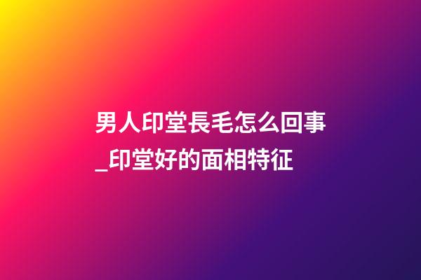 男人印堂長毛怎么回事_印堂好的面相特征