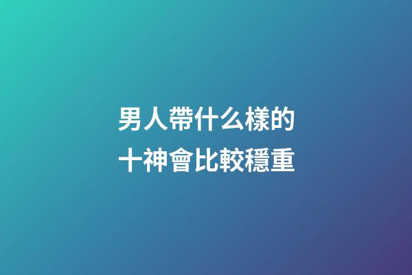男人帶什么樣的十神會比較穩重