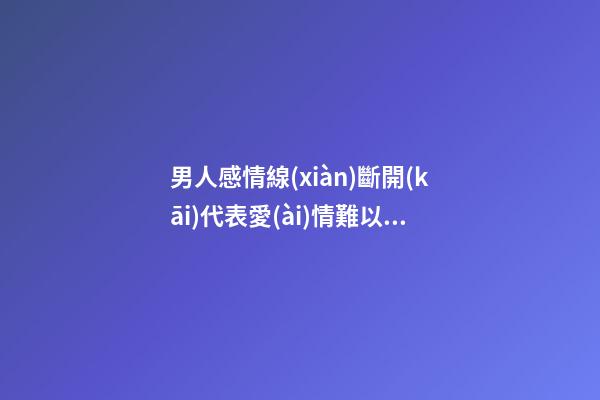 男人感情線(xiàn)斷開(kāi)代表愛(ài)情難以長(zhǎng)久是真的嗎