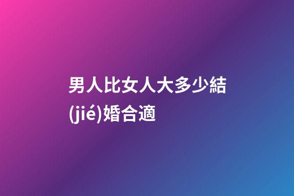 男人比女人大多少結(jié)婚合適