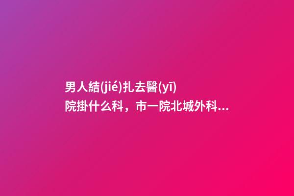 男人結(jié)扎去醫(yī)院掛什么科，市一院北城外科完成首例顯微鏡下精索靜脈曲張結(jié)扎術(shù)-第1張-觀點-玄機派