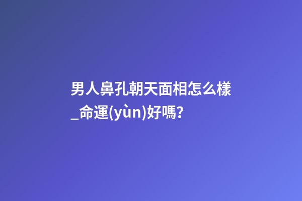 男人鼻孔朝天面相怎么樣_命運(yùn)好嗎？