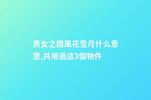 男女之間風花雪月什么意思,共用過這3個物件-第1張-觀點-玄機派